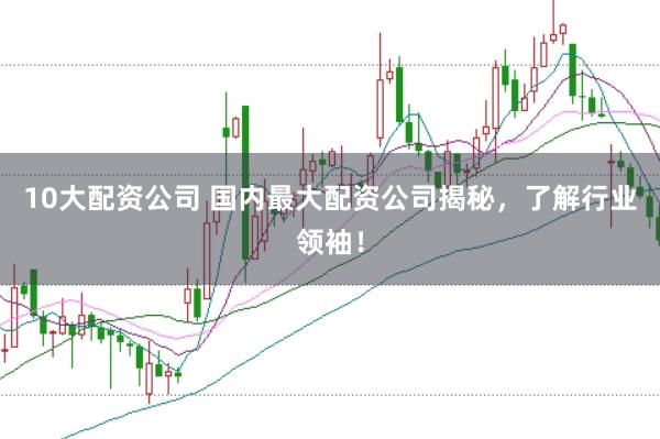 10大配资公司 国内最大配资公司揭秘，了解行业领袖！