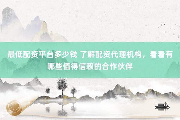 最低配资平台多少钱 了解配资代理机构,看看有哪些值得信赖的合作伙伴