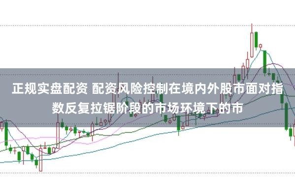 正规实盘配资 配资风险控制在境内外股市面对指数反复拉锯阶段的市场环境下的市