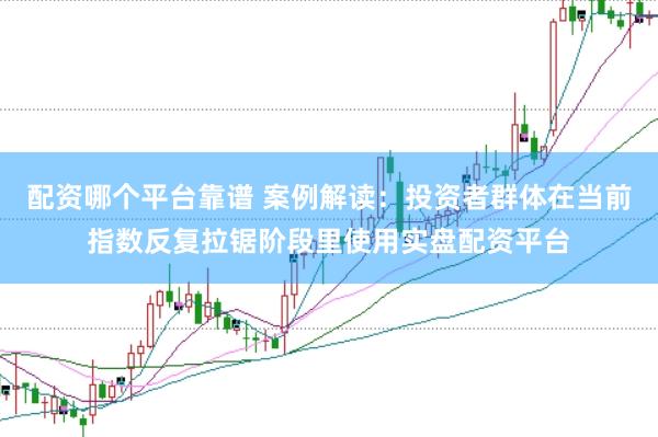 配资哪个平台靠谱 案例解读：投资者群体在当前指数反复拉锯阶段里使用实盘配资平台