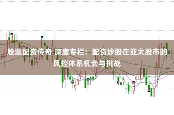 股票配资传奇 深度专栏：配资炒股在亚太股市的风控体系机会与挑战